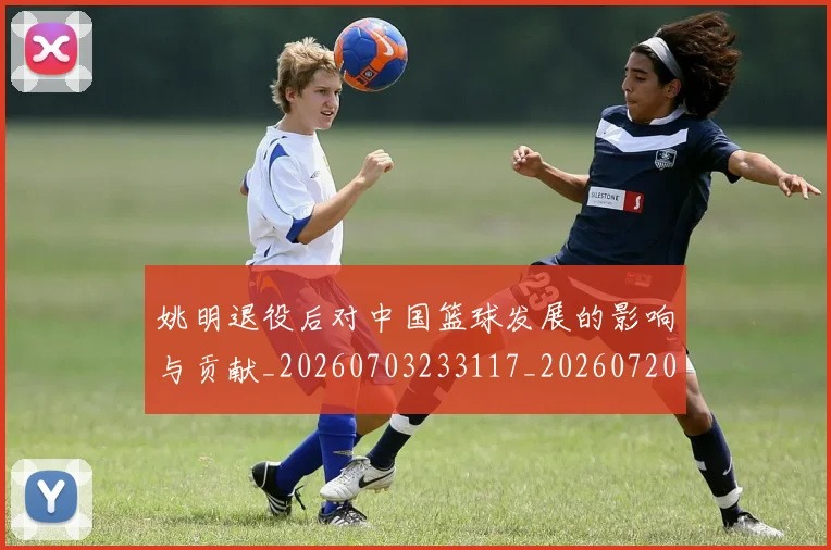姚明退役后对中国篮球发展的影响与贡献_20260703233117_20260720192520