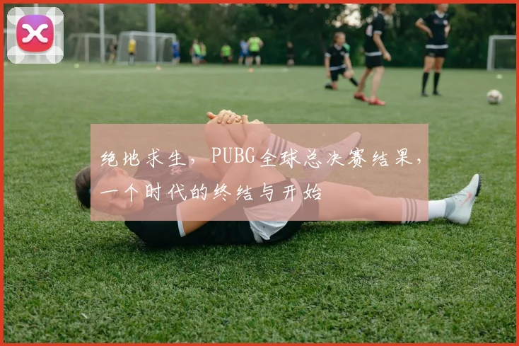 绝地求生,PUBG全球总决赛结果,一个时代的终结与开始