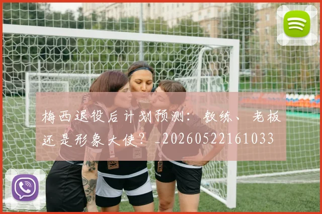 梅西退役后计划预测：教练、老板还是形象大使？_20260522161033