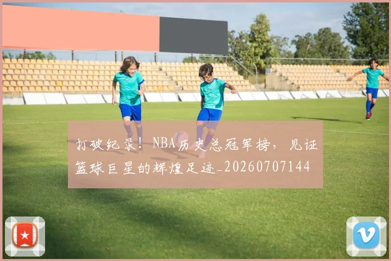 打破纪录!NBA历史总冠军榜,见证篮球巨星的辉煌足迹_20260707144014