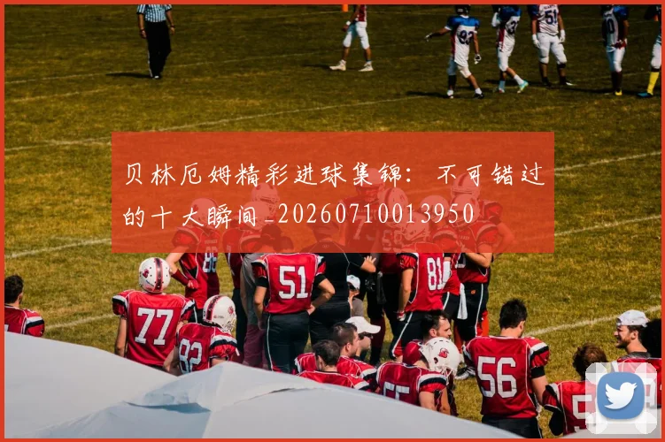 贝林厄姆精彩进球集锦：不可错过的十大瞬间_20260710013950