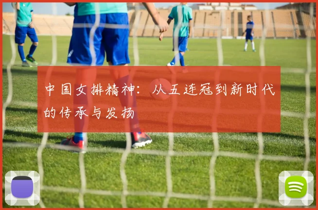 中国女排精神:从五连冠到新时代的传承与发扬