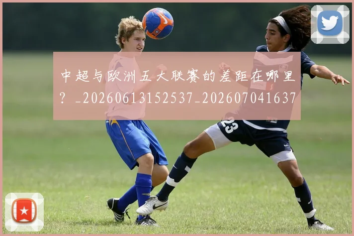 中超与欧洲五大联赛的差距在哪里？_20260613152537_20260704163720_20260716184352