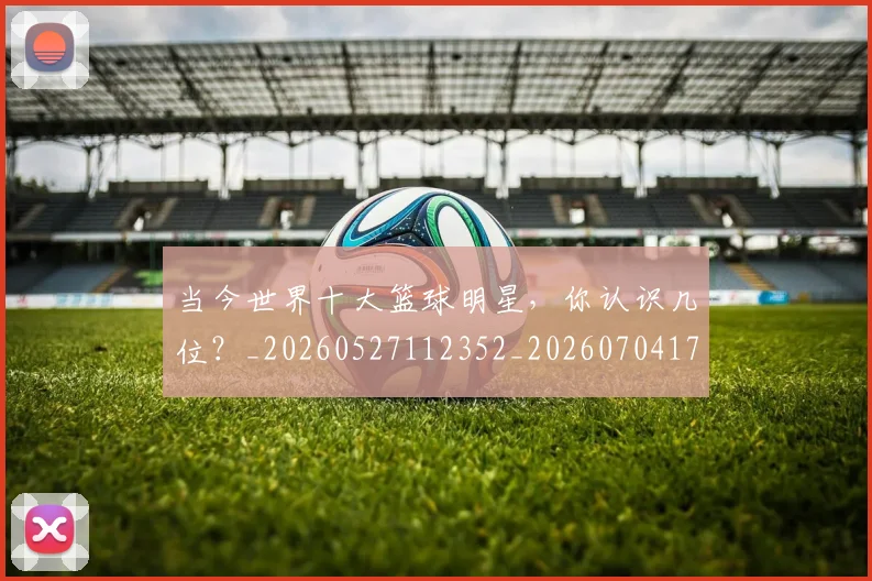 当今世界十大篮球明星，你认识几位？_20260527112352_20260704171933_20260722155444