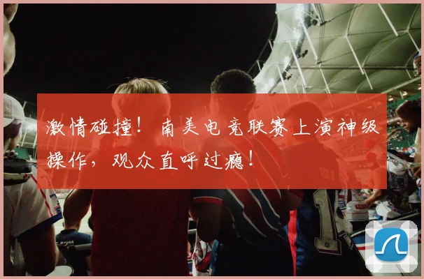激情碰撞!南美电竞联赛上演神级操作,观众直呼过瘾!