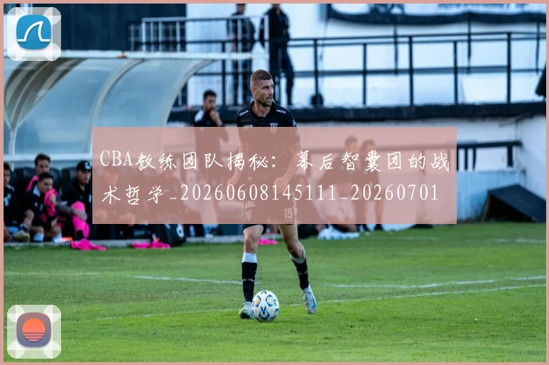 CBA教练团队揭秘：幕后智囊团的战术哲学_20260608145111_20260701210856_20260712045116