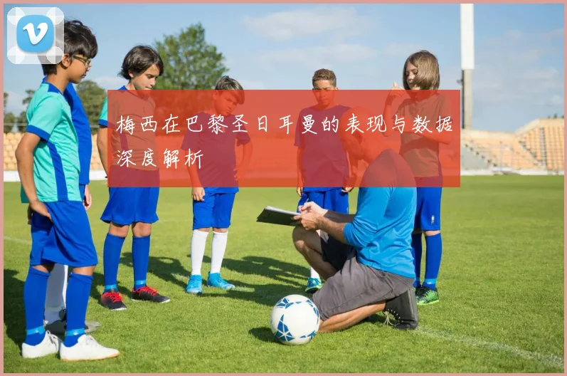 梅西在巴黎圣日耳曼的表现与数据深度解析
