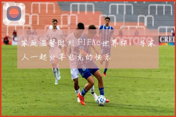 家庭温馨时刻 FIFAe世界杯,与家人一起分享电竞的快乐
