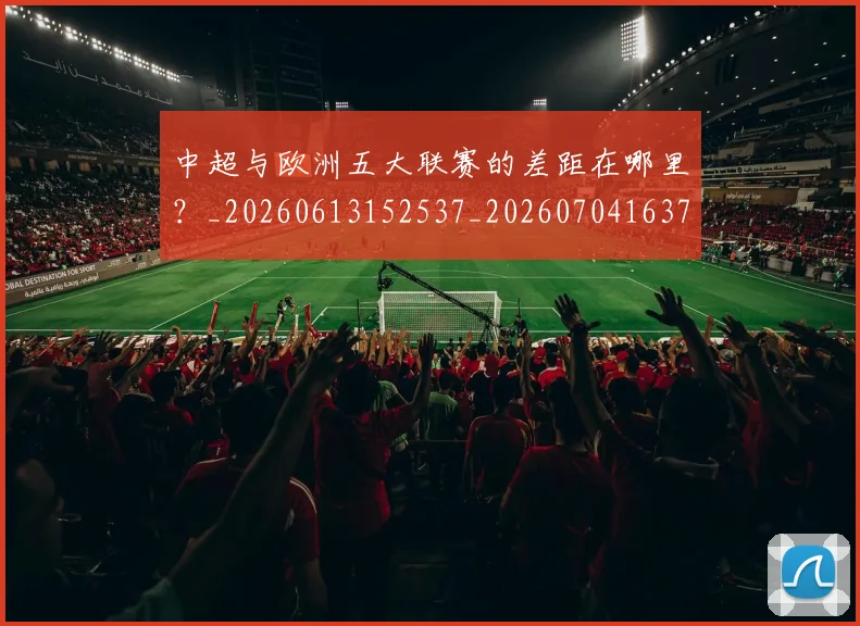 中超与欧洲五大联赛的差距在哪里？_20260613152537_20260704163720_20260716184352