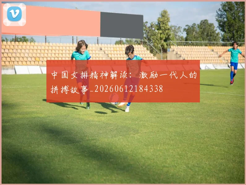 中国女排精神解读:激励一代人的拼搏故事_20260612184338
