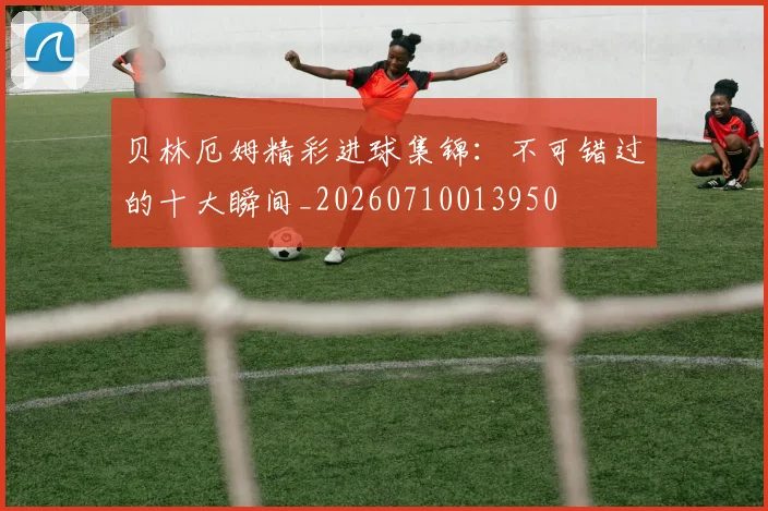 贝林厄姆精彩进球集锦:不可错过的十大瞬间_20260710013950
